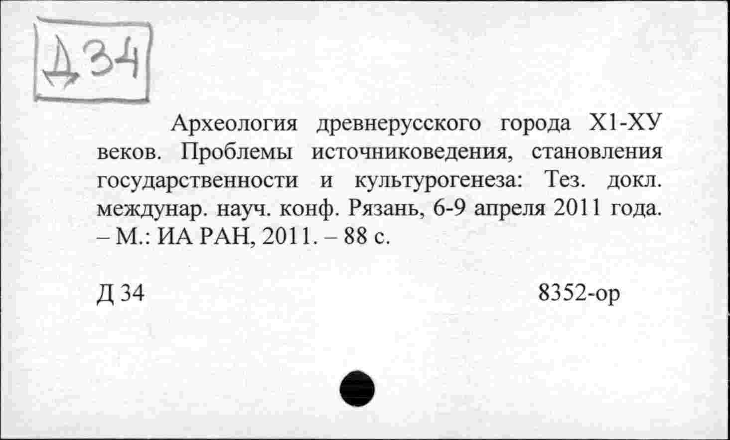 ﻿Археология древнерусского города XI-ХУ веков. Проблемы источниковедения, становления государственности и культурогенеза: Тез. докл. междунар. науч. конф. Рязань, 6-9 апреля 2011 года. -М.: ИА РАН, 2011.-88 с.
Д 34
8352-ор